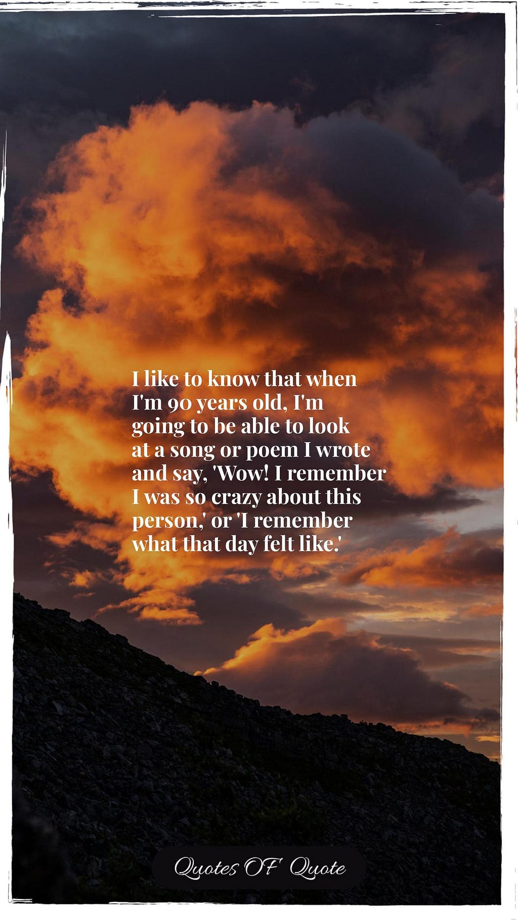 I like to know that when I'm 90 years old, I'm going to be able to look at a song or poem I wrote and say, 'Wow! I remember I was so crazy about this person,' or 'I remember what that day felt like.'
