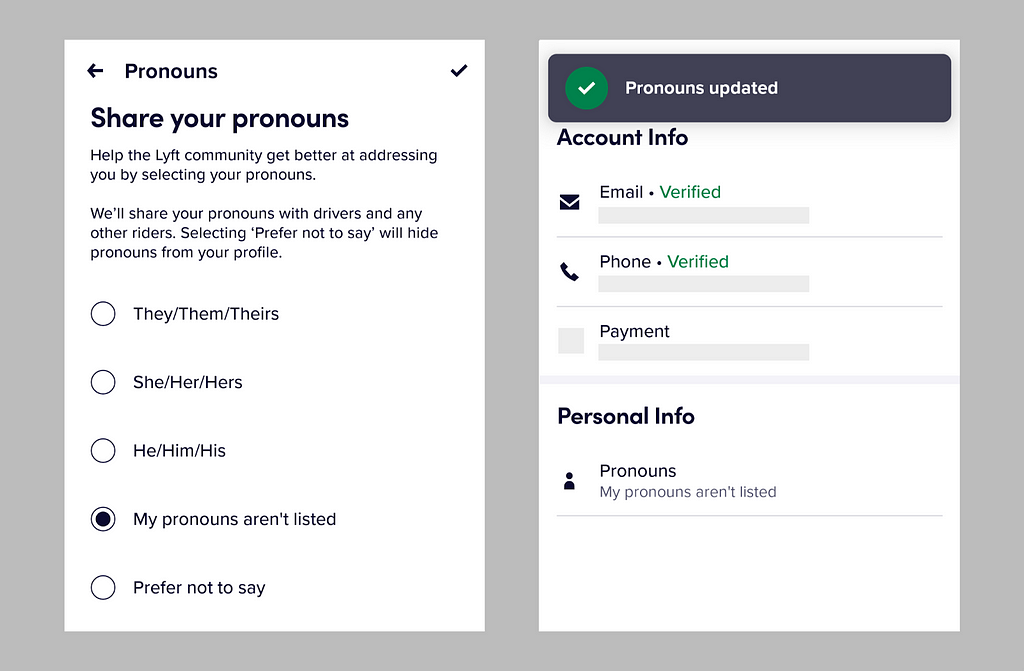 Screenshot of Lyft’s Pronouns UI. The text reads: “Share your pronouns. Help the Lyft community get better at addressing you by selecting your pronouns. We’ll share your pronouns with drivers and any other riders. Selecting ‘Prefer not to say’ will hide pronouns from your profile.” Radio buttons options are They/Them/Theirs, She/Her/Hers, He/Him/His, My pronouns aren’t listed and Prefer not to say. A second screenshot shows the confirmation page with pronoun selected “My pronouns aren’t listed.”