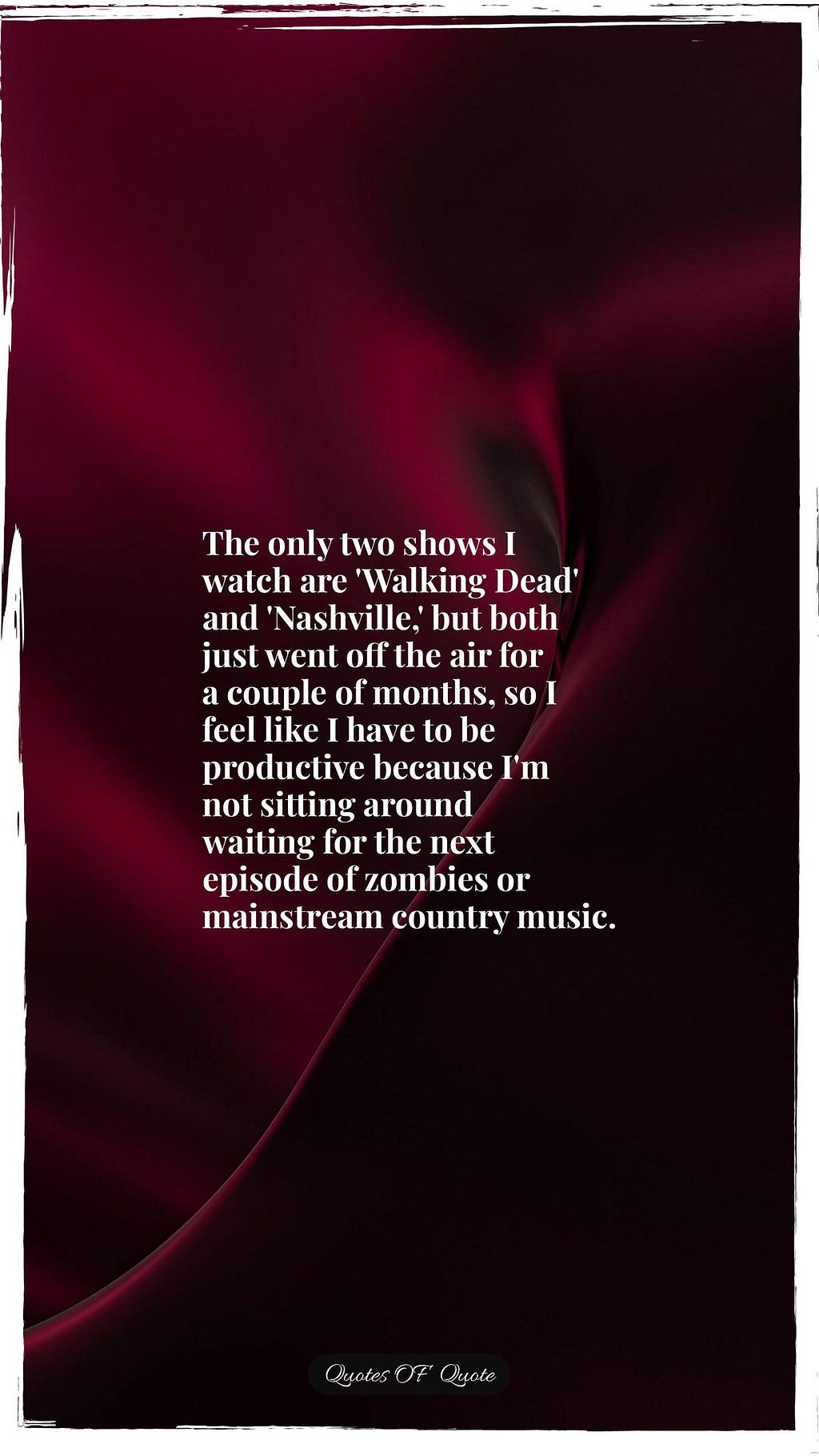 The only two shows I watch are 'Walking Dead' and 'Nashville,' but both just went off the air for a couple of months, so I feel like I have to be productive because I'm not sitting around waiting for the next episode of zombies or mainstream country music.