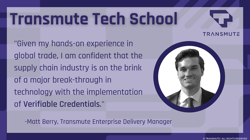 A quote from Transmute Enterprise Delivery Manager Matt Berry along with Transmute branding for Transmute Tech School and a black and white headshot of Matt: “Given my hands-on experience in global trade, I am confident that the supply chain industry is on the brink of a major break-through in technology with the implementation of Verifiable Credentials.”