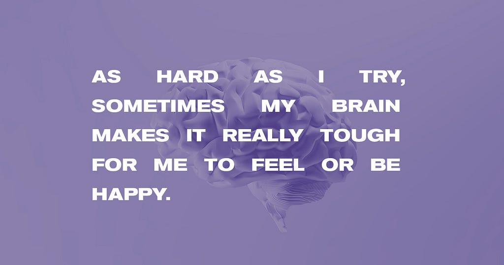 Overlayed on an image of a brain, the text reads, “As hard as I try, sometimes my brain makes it really tough for me to feel or be happy.”