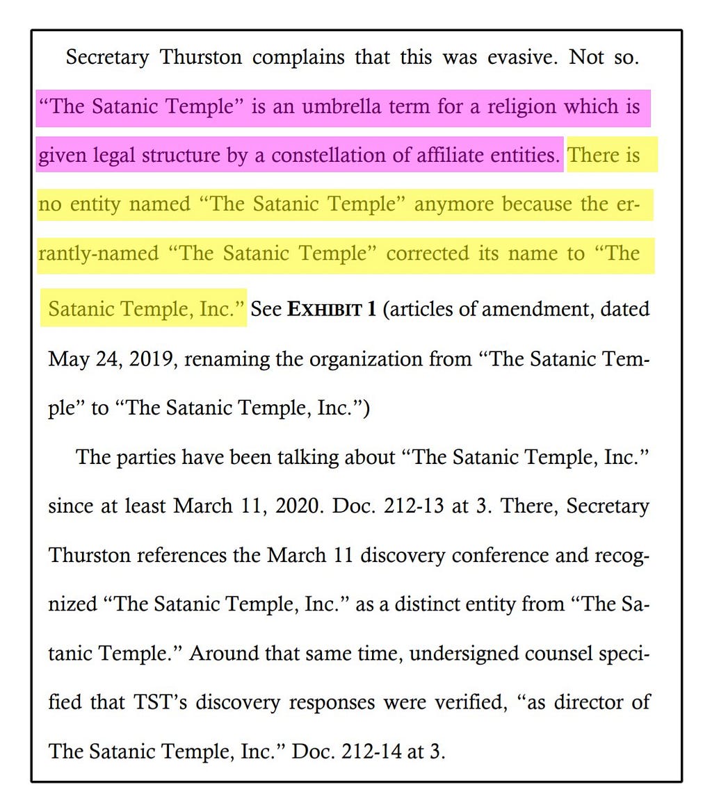 Secretary Thurston complains that this was evasive. Not so. “The Satanic Temple” is an umbrella term for a religion which is given legal structure by a constellation of affiliate entities. There is no entity named “The Satanic Temple” anymore because the errantly-named “The Satanic Temple” corrected its name to “The Satanic Temple, Inc.” See EXHIBIT 1 (articles of amendment, dated May 24, 2019, renaming the organization from “The Satanic Temple” to “The Satanic Temple, Inc.”)…