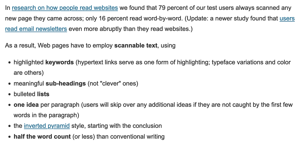 In research on how people read websites we found that 79 percent of our test users always scanned any new page they came across; only 16 percent read word-by-word. As a result, Web pages have to employ scannable text, using highlighted keywords, meaningful sub-headings (not “clever” ones), bulleted lists, one idea per paragraph, the inverted pyramid style (start with the conclusion), and half the word count (or less) than conventional writing.