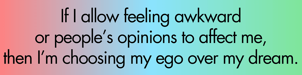 If I allow feeling awkward or people’s opinions effect me, then I’m choosing my ego over my dream.