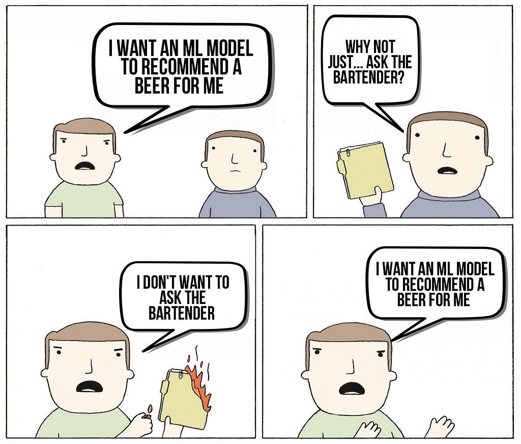 A four-paneled meme with two people talking. The first panel, a person says “I want an ML model to recommend a beer for me.” The second panel, a person replies, asking “Why not just ask the bartender?” while handing the first person a filled manilla envelope. The original person replies while setting the folder on fire, “I don’t want to ask the bartender. I want an ML model to recommend a beer for me.”