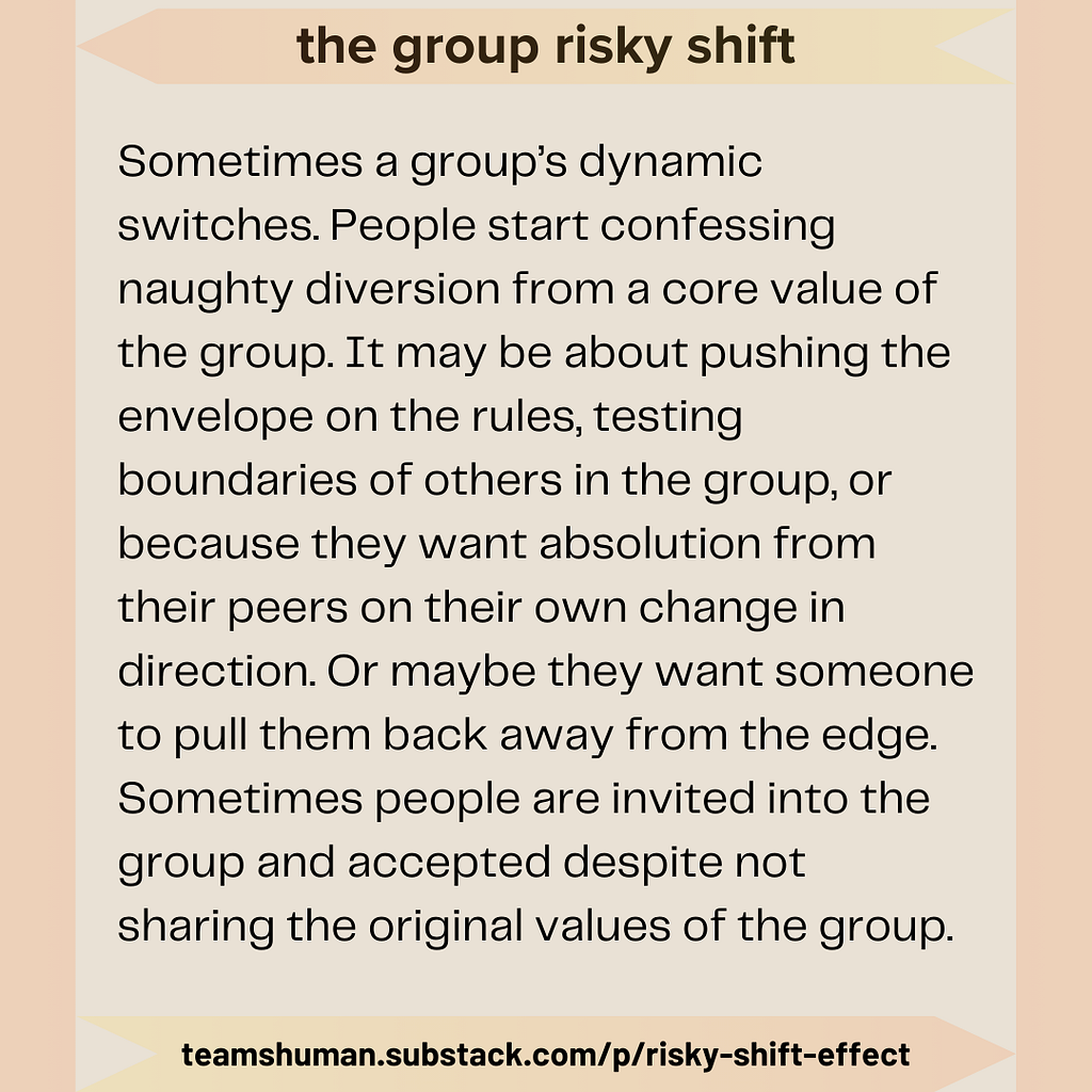 the group risky shift. Sometimes a group’s dynamic switches. People start confessing naughty diversion from a core value of the group. It may be about pushing the envelope on the rules, testing boundaries of others in the group, or because they want absolution from their peers on their own change in direction. Or maybe they want someone to pull them back away from the edge. Sometimes people are invited into the group and accepted despite not sharing the original values of the group. teamshuman.s