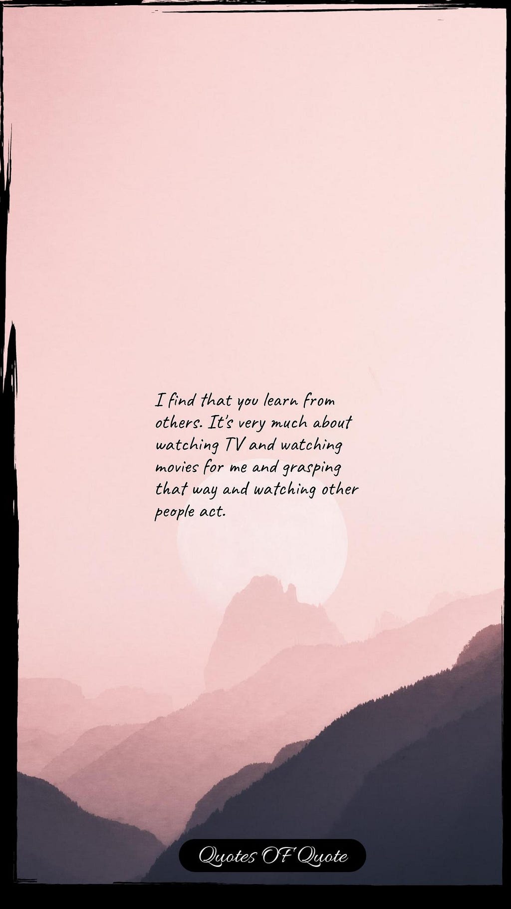 I find that you learn from others. It's very much about watching TV and watching movies for me and grasping that way and watching other people act.