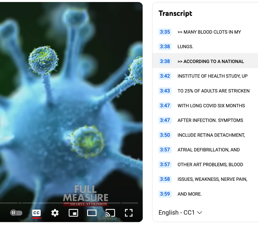 Image is a partial screenshot of the Full Measure video on Youtube Transcript shows the following closed captioning text: quote “ACCORDING TO A NATIONAL INSTITUTE OF HEALTH STUDY, UP TO 25% OF ADULTS ARE STRICKEN WITH LONG COVID SIX MONTHS AFTER INFECTION. SYMPTOMS INCLUDE RETINA DETACHMENT, ATRIAL DEFIBRILLATION, AND OTHER ART PROBLEMS, BLOOD ISSUES, WEAKNESS, NERVE PAIN, AND MORE.” unquote. It has omitted the sentence spoken in the voiceover of the video, quote “Which could also be long vax if