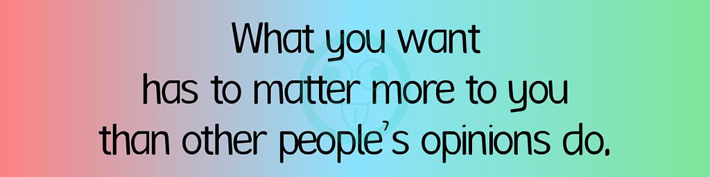 What you want has to matter more to you than other people’s opinions do.