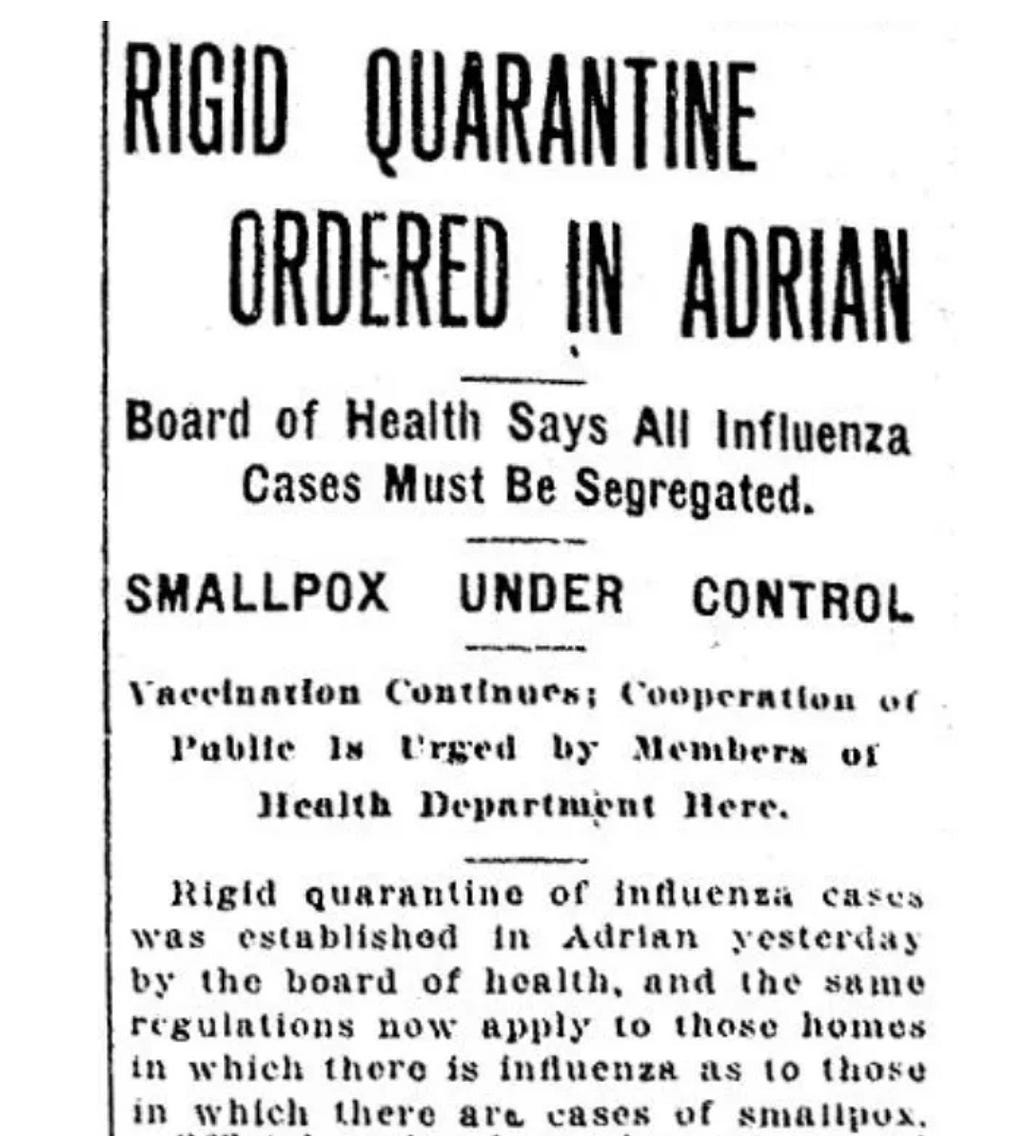 Partial front page story from a December 1918 Daily Telegram: RIGID QUARANTINE ORDERED IN ADRIAN — Board of Health Says All Influenza Cases Must Be Segregated. SMALLPOX UNDER CONTROL Vaccination Continues; Cooperation of Public Is Urged by Members of Health Department Here. Rigid quarantine of influenza cases was established in Adrian yesterday by the board of health, and the same regulations now apply to those homes in which there is influenza as to those in which there are cases of smallpox.