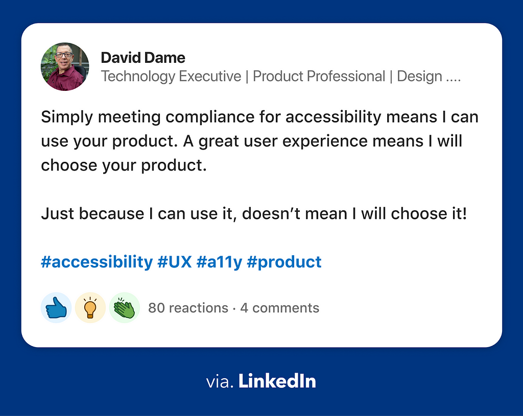 Quote by Davis Dame on LinkedIn: “Simply meeting compliance for accessibility means I can use your product. A great user experience means I will choose your product. Just because I can use it, doesn’t mean I will choose it!”