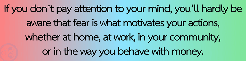 If you don’t pay attention to your mind, you’ll hardly be aware that fear is what motivates your actions, whether at home, at work, in your community, or in the way you behave with money.