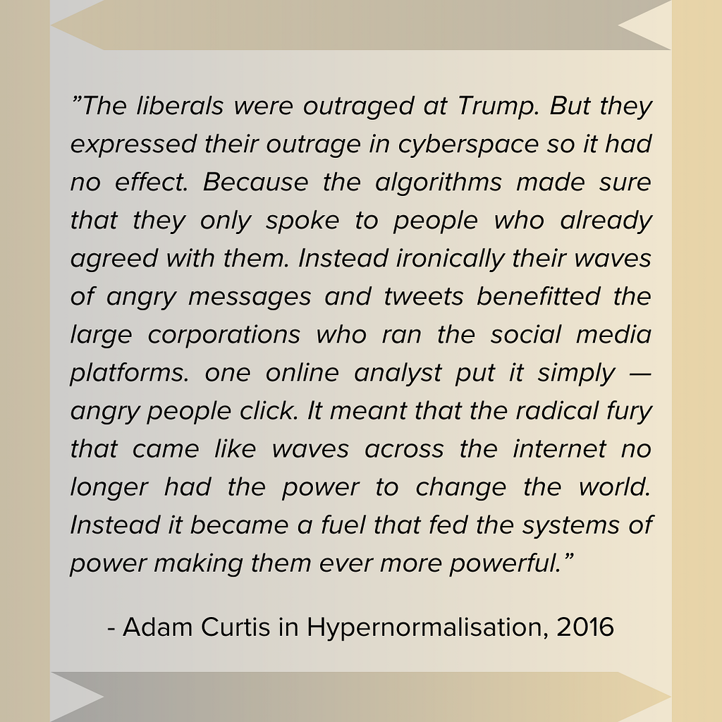 Quote from Hypernormalisation Documentary, 2016, by Adam Curtis. “The liberals were outraged at Trump. But they expressed their outrage in cyberspace so it had no effect. Because the algorithms made sure that they only spoke to people who already agreed with them. Instead ironically their waves of angry messages and tweets benefitted the large corporations who ran the social media platforms. one online analyst put it simply — angry people click. It meant that the radical fury that came like wave
