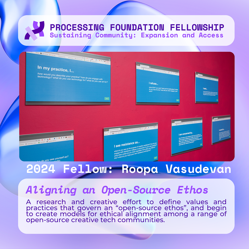 A purple graphic that reads, ‘Processing Foundation Fellowship Sustaining Community: Expansion and Access’ at the top with an image of seven foam printouts of webpage screenshots, mounted on a hot pink wall. The web pages are bright blue with white text. Below the image reads: 2024 Fellow: Roopa Vasudevan. Aligning an Open-Source Ethos: A research and creative effort to define values and practices that govern an “open-source ethos”, and begin to create models for ethical alignment among a range