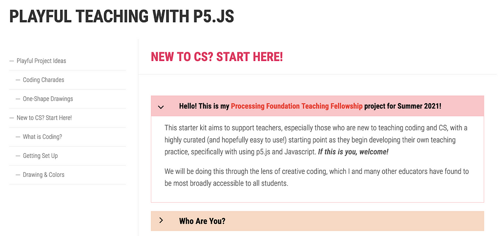A screenshot that says: “Playful teaching with p5.js. New to CS? Start Here! Hello! This is my Processing Foundation Teaching Fellowship project for Summer 2021! This starter kit aims to support teachers, especially those who are new to teaching coding and CS, with a highly curated (and hopefully easy to use!) starting point as they begin developing their own teaching practice, specifically with using p5.js and Javascript. If this is you, welcome! We will be doing this through the lens of creati