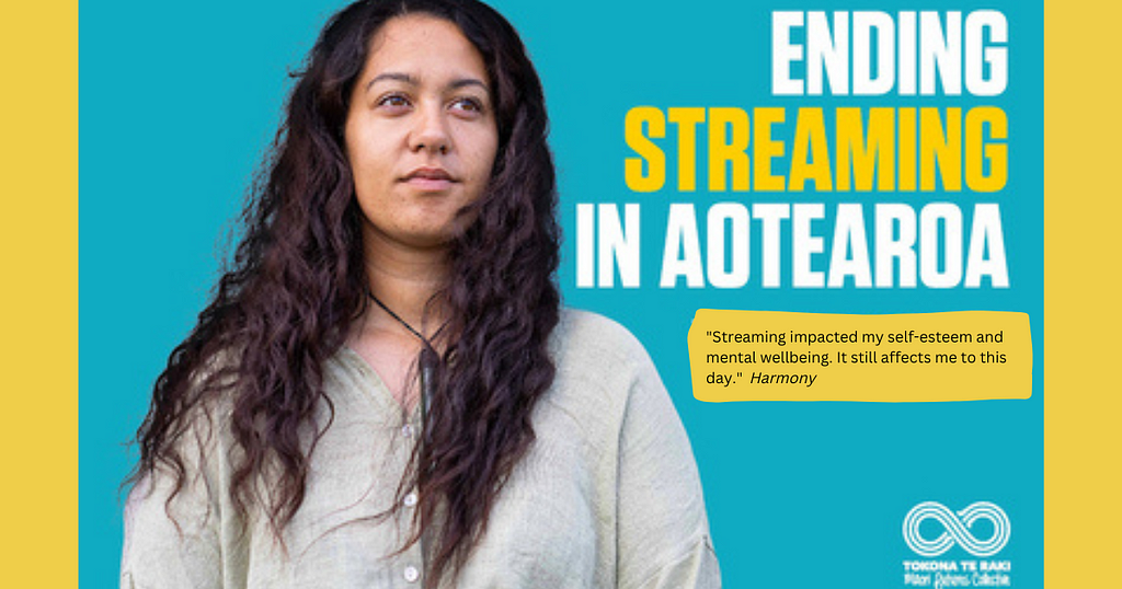 Image description: A young Māori person with long dark hair called Harmony looking into the distance against a blue background. To the right of the person is the phrase in large text “Ending streaming in Aotearoa”. Under that is a quote from Harmoney, “ Streaming impacted my self-esteem and mental wellbeing. It still affects me to this day.”