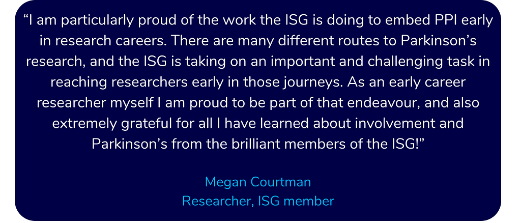 Quote from ISG member and researcher Megan Courtman. She says: I am particularly proud of the work the ISG is doing to embed PPI early in research careers. There are many different routes to Parkinson’s research, and the ISG is taking on an important and challenging task in reaching researchers early in those journeys.