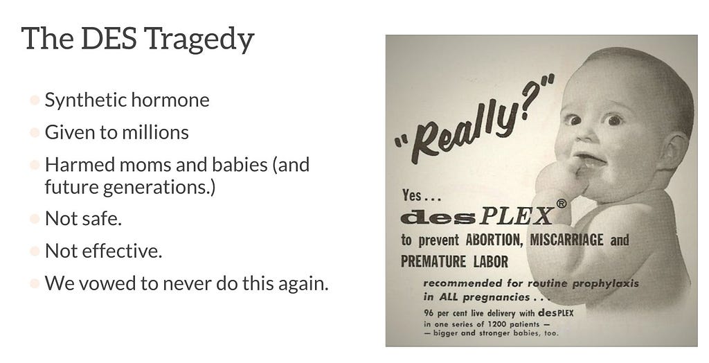 Image of a vintage ad featuring a healthy white smiling baby with the words, “Really? Yes… desPLEX to prevent ABORTION, MISCARRIAGE, and PREMATURE LABOR. Recommended for routine prophylaxis in ALL pregnancies… 96 percent live delivery with desPLEX in one series of 1200 patients — bigger and stronger babies, too.” Text to the left of the image reads “The DES Tragedy: Synthetic hormone; Given to millions; Harmed moms and babies (and future generations.); Not safe; Not effective; We vowed to never