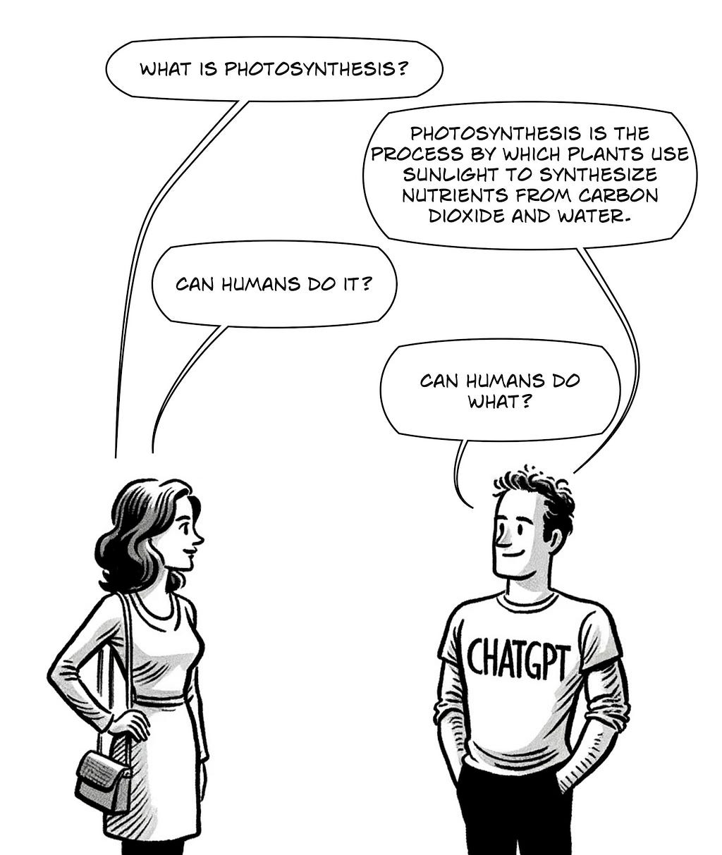 A black and white comic panel featuring a conversation between a woman and a person wearing a ‘CHATGPT’ shirt. The woman asks, ‘What is photosynthesis?’ The person replies, ‘Photosynthesis is the process by which plants use sunlight to synthesize nutrients from carbon dioxide and water.’ The woman then asks, ‘Can humans do it?’ to which the person humorously responds, ‘Can humans do what?’ The characters are depicted in a lighthearted, cartoonish style, with the focus on their dialogue.