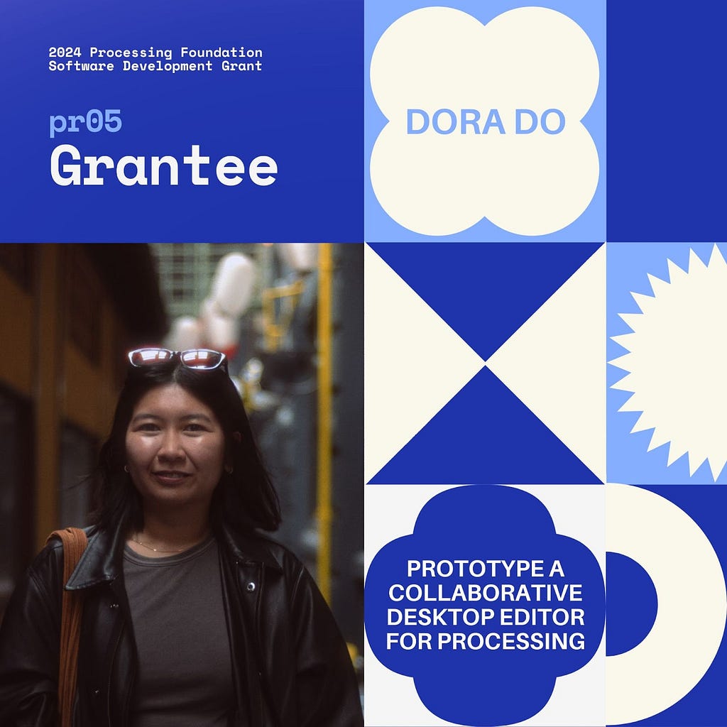 Selected 2024 Processing Foundation pr05 Grantee: Dora Do. The header, “2024 Processing Foundation Software Development Grant” is in dark blue and white top left edge of the graphic. The project title ‘Prototype a Collaborative Desktop Editor for Processing’ is within a 4-leaf shape. A photo of Dora Do is on the bottom left: she is an Asian-American woman with medium-length dark hair standing in an alleyway. She is wearing a black leather jacket over a grey shirt, and sunglasses rest on top of h