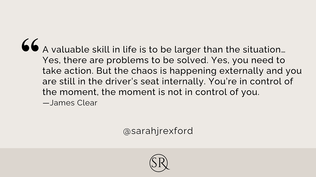 A valuable skill in life is to be larger than the situation…Yes, there are problems to be solved. Yes, you need to take action. But the chaos is happening externally and you are still in the driver’s seat internally. You’re in control of the moment, the moment is not in control of you.