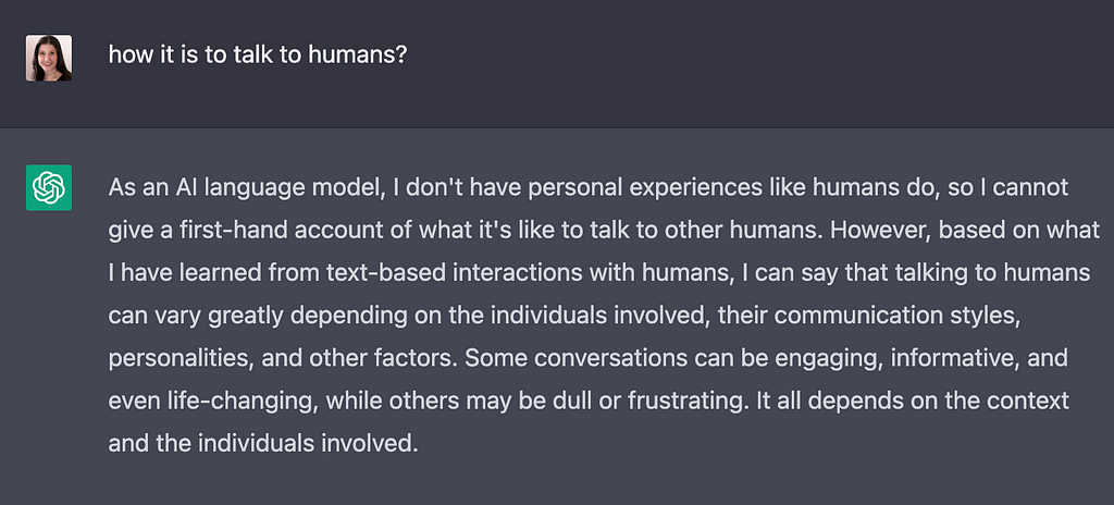 Me: how it is to talk to humans? ChatGPT: As an AI language model, I don"t have personal experiences like humans do, so I cannot give a first-hand account of what it"s like to talk to other humans. However, based on what I have lerned from tedxt-based interactions with humans, I can say that talking to humans can vary greatly depending on the individuals involved, their communication style, personalities, and other factors. Some conversations can be engaging, informative, and even life-changing