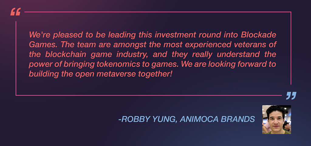Robby Yung from Animoca Brands said: “We’re pleased to be leading this investment round into Blockade Games. The team are amongst the most experienced veterans of the blockchain game industry, and they really understand the power of bringing tokenomics to games. We are looking forward to building the open metaverse together!”