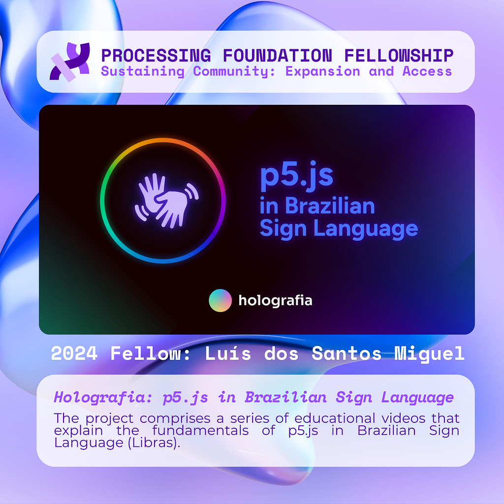 A purple graphic that reads, ‘Processing Foundation Fellowship Sustaining Community: Expansion and Access’ at the top with a drawing of two hands inside a circle on the left, the project title on the right, over a dark background with light beams. Below the image reads: 2024 Fellow: Luís dos Santos Miguel. Holografia: p5.js in Brazilian Sign Language. The project comprises a series of educational videos that explain the fundamentals of p5.js in Brazilian Sign Language (Libras).