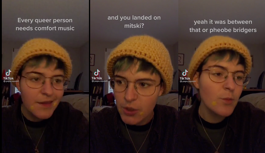 Three still frames from a video posted to TikTok by user papa.squash. The first reads “Every queer person needs comfort music.” The second reads “and you landed on mitski?”. The third reads “yeah it was between that or phoebe bridgers.”