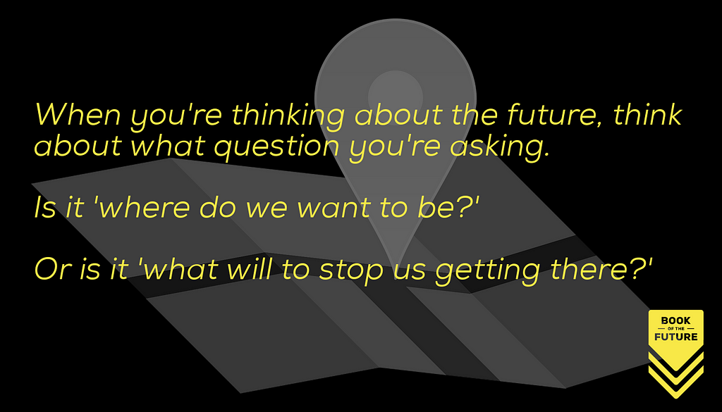 When you're thinking about the future, think about what question you're asking. Is it 'where do we want to be?' Or is it 'what will to stop us getting there?'