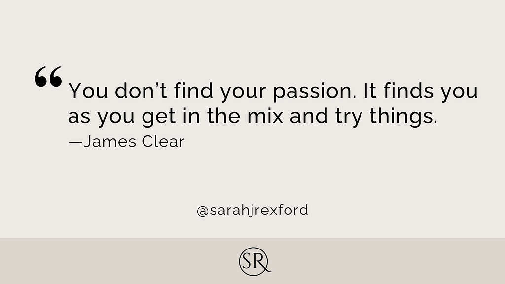 You don’t find your passion. It finds you as you get in the mix and try things.