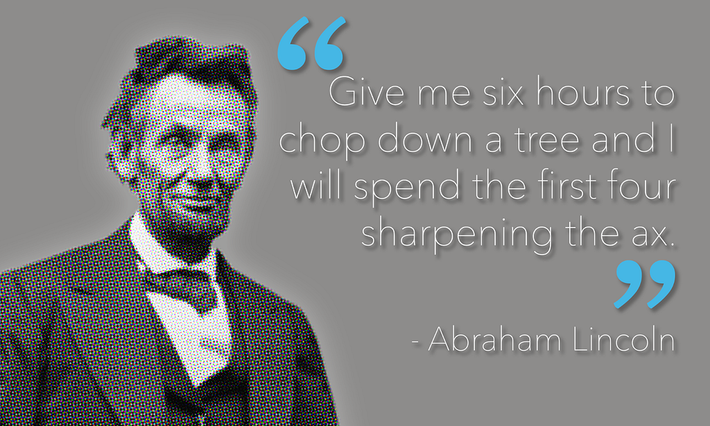 Abraham Lincoln quote; “Give me six hours to chop down a tree and I will spend the first four hours sharpening the ax.”