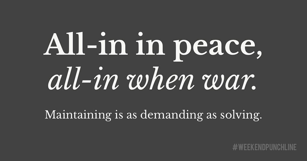 All-in in peace, all-in when war. Maintaining is as demanding as solving.