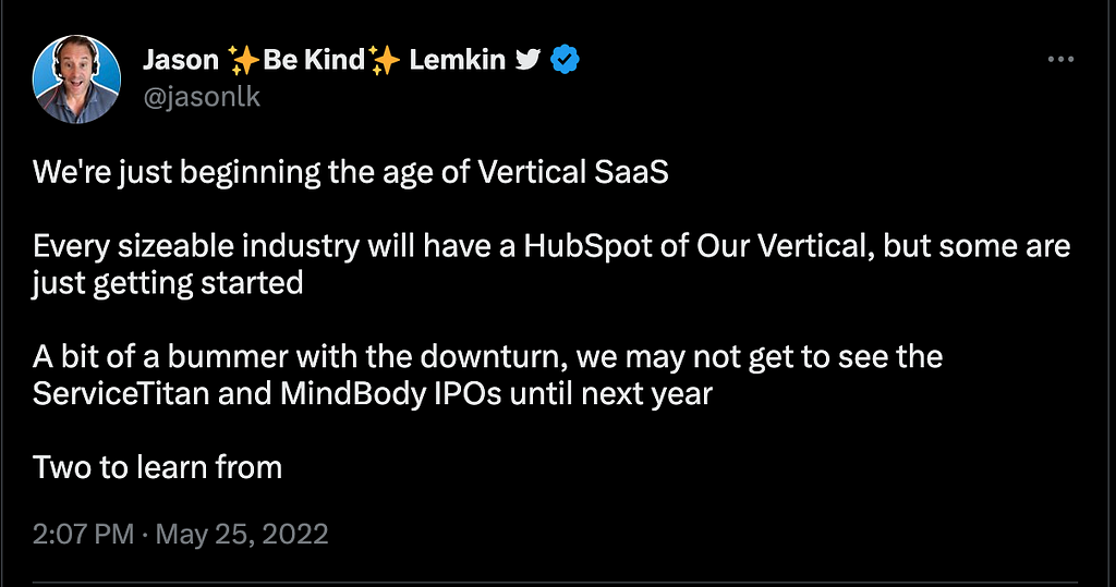 Tweet from Jason Lemkin: We’re just beginning the age of Vertical SaaS Every sizeable industry will have a HubSpot of Our Vertical, but some are just getting started A bit of a bummer with the downturn, we may not get to see the ServiceTitan and MindBody IPOs until next year Two to learn from