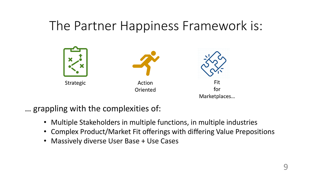 The Partner Happiness Framework is Strategic, Action Oriented, and Fit for Marketplaces 1) grappling with multiple stakeholders in multiple functions in multiple industries 2) Complex Product/Market fit offers with man different Value Prepositions 3) Massively diverse user base and use cases