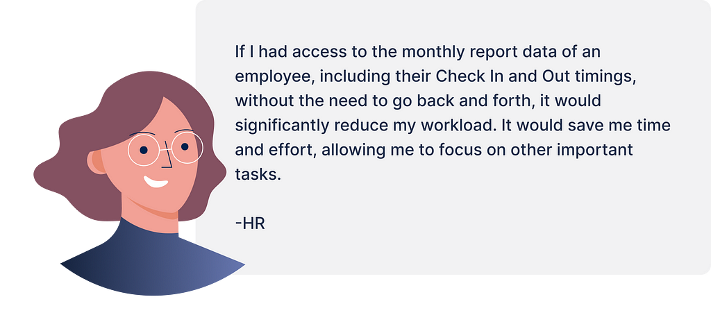HR Pain Point — “If I had access to the monthly report data of an employee, including their Check In and Out timings, without the need to go back and forth, it would significantly reduce my workload. It would save me time and effort, allowing me to focus on other important tasks.”