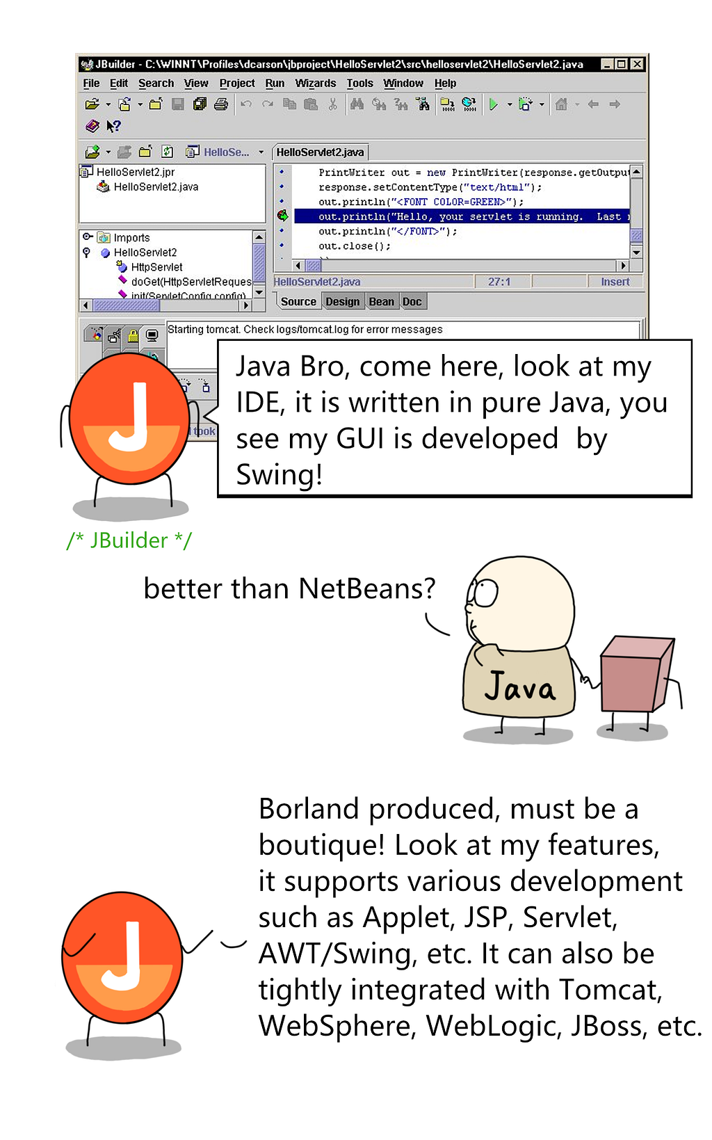 JBuilder — Java bro, come here. My IDE is written in pure Java, and my gui is developed in swing.
 
 Java — better than netbeans?
 
 jbuilder- look at my features. i support various development such as applet, jsp, ,servlet, awt/swing, etc. and i can integrate with tomcat, websphere, weblogic, jboss, etc.