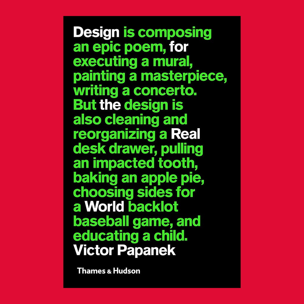 The book cover is depicted here against a flat red background. The cover presents a big bold text, align to the left, in lime green and white colours contrasting with the flat black background, where it reads: Design is composing an epic poem, for executing a mural, painting a masterpiece, writing a concerto. But the design is also cleaning and reorganizing a Real desk drawer, pulling an impacted tooth, baking an apple pie, choosing sides for a World backlot baseball game, and educating a child.
