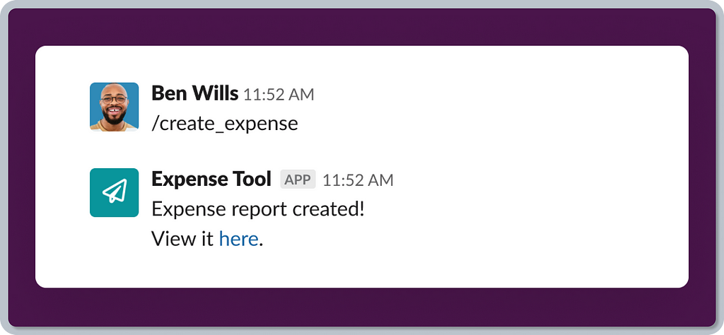 A graphic showing an example of Slack’s slash commands as a way to launch an app in a conversational context. There are two sample messages from “Ben Wills” sending a “/create_expense” command. The following message is a reply from the “Expense Tool” app, saying “Expense report created! View it here.”