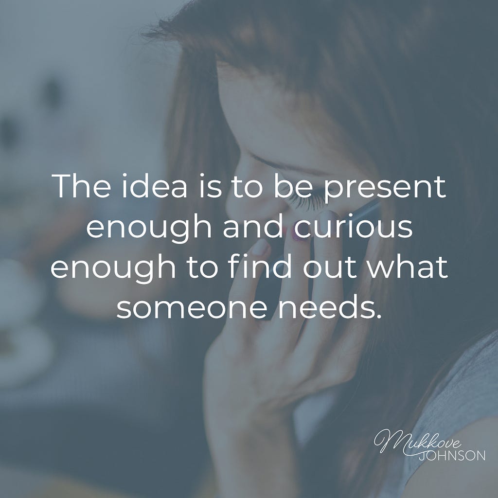 Be present and curious enough to find out what someone needs.