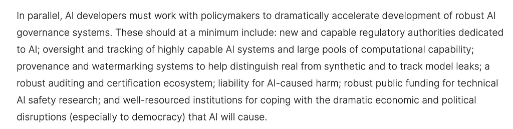 Screencap of 7th para, beginning: “In parallel, AI developers must work with policymakers to dramatically accelerate development of robust AI governance systems. These should at a minimum include: new and capable regulatory authorities dedicated to AI; oversight and tracking of highly capable AI systems and large pools of computational capability; provenance and watermarking systems to help distinguish real from synthetic and to track model leaks; a robust auditing and certification ecosystem;”