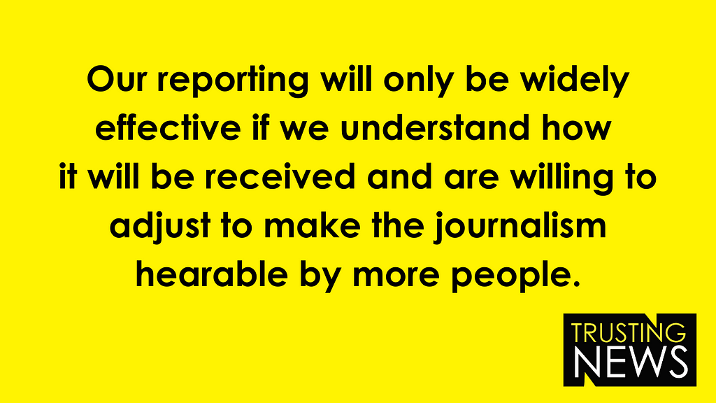 Our reporting will only be widely effective if we understand how it will be received and are willing to adjust to make the journalism hearable by more people.