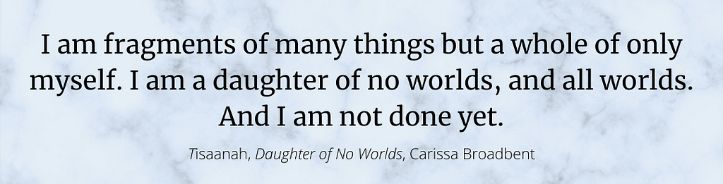 A photo of a quote from Daughter of No Worlds from the character, Tisaanah: “I am fragments of many things but a whole of only myself. I am a daughter of no worlds, and all worlds. And I am not done yet.”