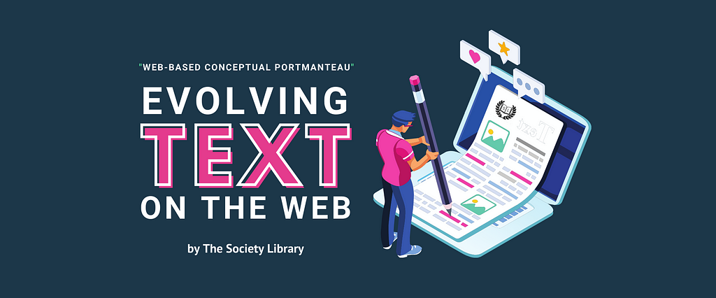 On a dark blue background, the words “Web-Based Conceptual Portmanteau” appear on the left in white text above a large title which states “Evolving Text on the Web — by The Society Library” in pink and white. To the right of the title, is an image of a cartoon person holding a giant pencil. They are sketching on what appears to be a piece of paper with text and image symbols laid over a laptop screen. Pop-up speech bubbles with a heart, a star, and “…” indicating speech appear above the laptop.