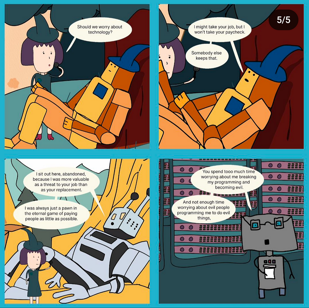 A comic of a human asking “Should we worry about technology?” to three different robots. The first responds: “I might take your job, but I won’t take your paycheck. Somebody else keeps that.” The second responds: “[…] I was always just a pawn in the eternal game of paying people as little as possible”. The third responds: “You spend too much time worrying about me breaking my programming and becoming evil. And not enough time worrying about evil people programming me to do evil things.”