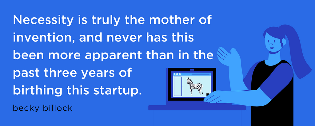 Necessity is truly the mother of invention, and never has this been more apparent than in the past three years of birthing this startup. — Becky Billock