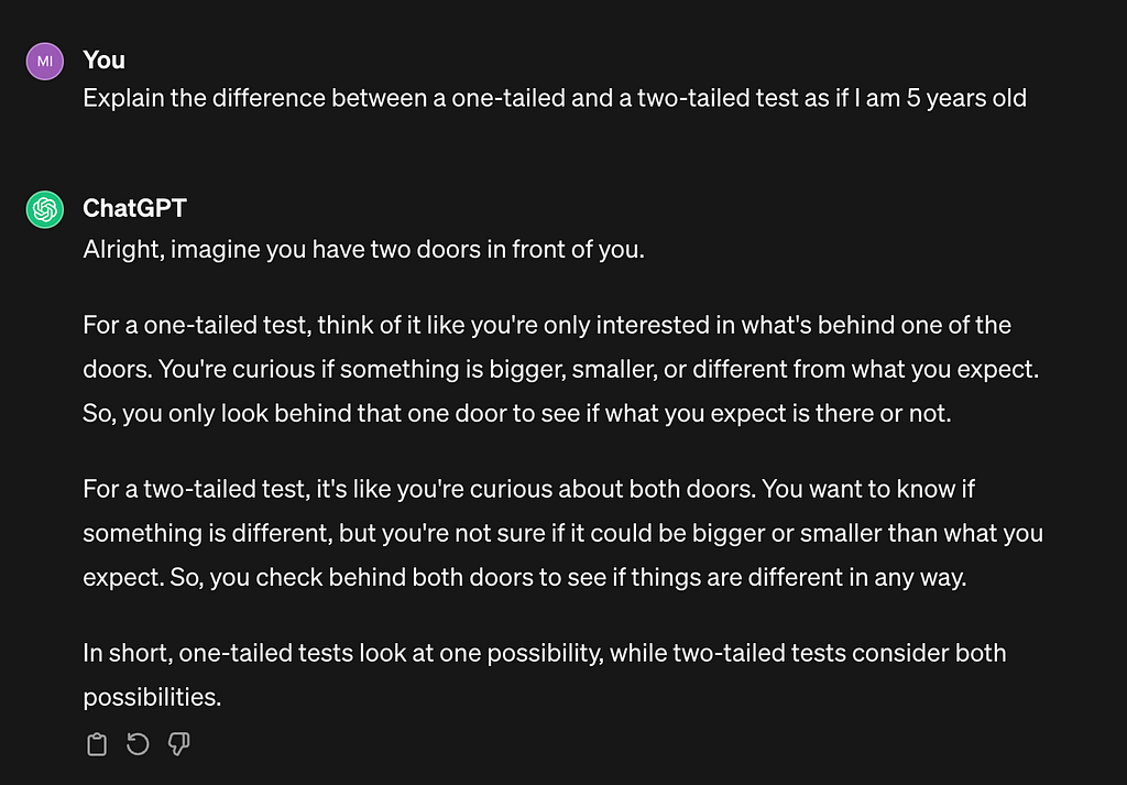 A screenshot of a ChatGPT chat. The author uses the prompt: “Explain the difference between a one-tailed and a two-tailed test as if I am 5 years old.” ChatGPT responds: “Alright, imagine you have two doors in front of you. For a one-tailed test, think of it like you’re only interested in what’s behind one of the doors. You’re curious if something is bigger, smaller, or different from what you expect. So, you only look behind that one door to see if what you expect is there or not. For a two-