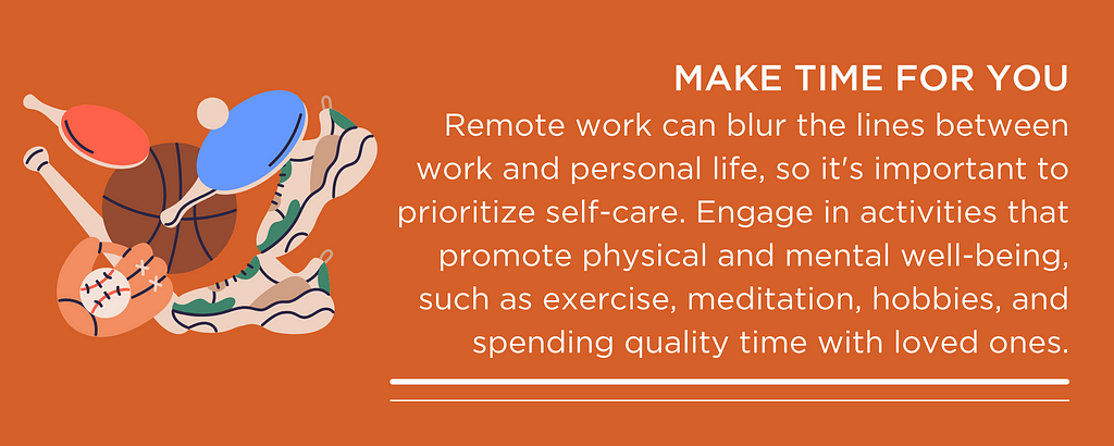 MAKE TIME FOR YOU Remote work can blur the lines between work and personal life, so it’s important to prioritize self-care. Engage in activities that promote physical and mental well-being, such as exercise, meditation, hobbies, and spending quality time with loved ones.