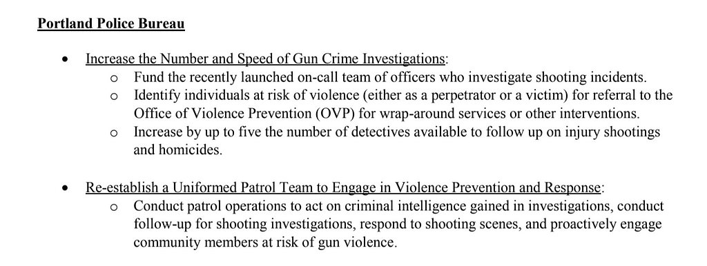 Image of black text on white that states: “Portland Police Bureau • Increase the Number and Speed of Gun Crime Investigations: -Fund the recently launched on-call team of officers who investigate shooting incidents. -Identify individuals at risk of violence (either as a perpetrator or a victim) for referral to the Office of Violence Prevention (OVP) for wrap-around services or other interventions. - Increase by up to five the number of detectives available to follow up on injury shootings”