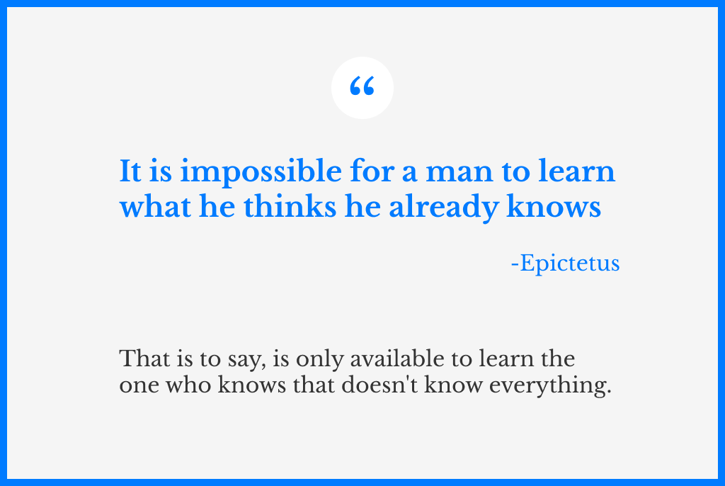 A quote from Epictetus, that says: “It is impossible for a man to learn what he thinks he already knows”. And another sentence below, which is a modern interpretation of the quote, that says: that is to say, is only available to learn the one who knows that doesn’t know everything.